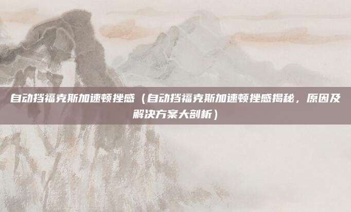 自动挡福克斯加速顿挫感(自动挡福克斯加速顿挫感揭秘,原因及解决方案大剖析)