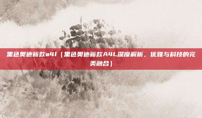 黑色奥迪新款a4l（黑色奥迪新款A4L深度解析，优雅与科技的完美融合）