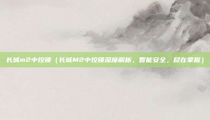 长城m2中控锁(长城M2中控锁深度解析,智能安全,尽在掌握)