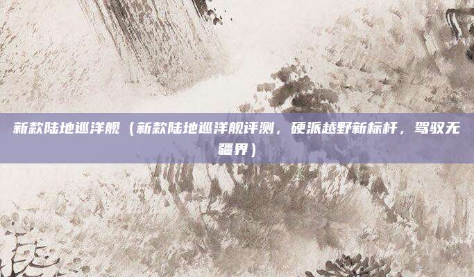 新款陆地巡洋舰(新款陆地巡洋舰评测,硬派越野新标杆,驾驭无疆界)