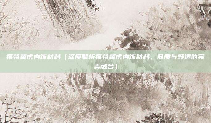 福特翼虎内饰材料(深度解析福特翼虎内饰材料,品质与舒适的完美融合)