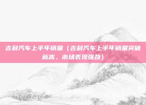 吉利汽车上半年销量（吉利汽车上半年销量突破新高，市场表现强劲）
