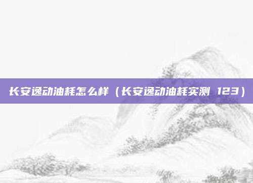 长安逸动油耗怎么样(长安逸动油耗实测 123)