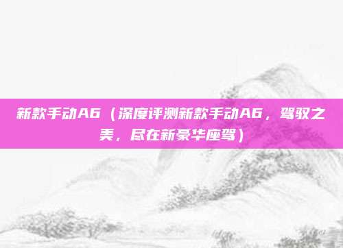新款手动A6(深度评测新款手动A6,驾驭之美,尽在新豪华座驾)