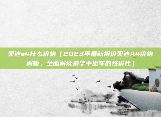 奥迪a4什么价格(2023年最新报价奥迪A4价格解析,全面解读豪华中型车的性价比)