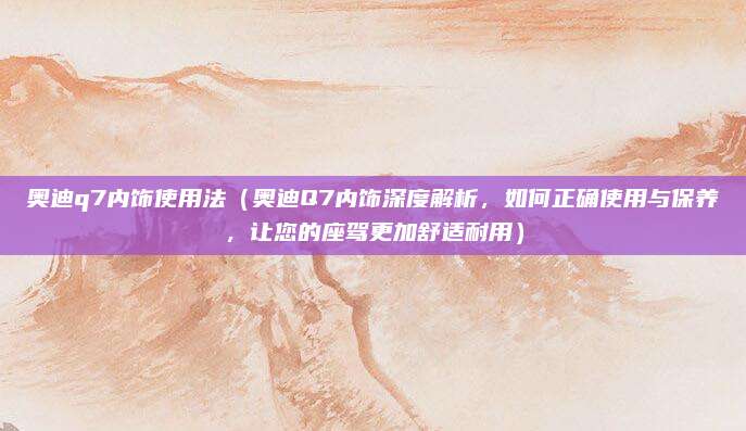奥迪q7内饰使用法（奥迪Q7内饰深度解析，如何正确使用与保养，让您的座驾更加舒适耐用）