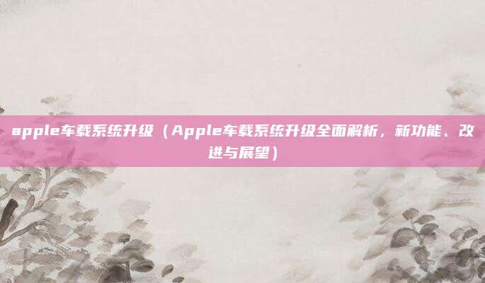 apple车载系统升级(Apple车载系统升级全面解析,新功能、改进与展望)