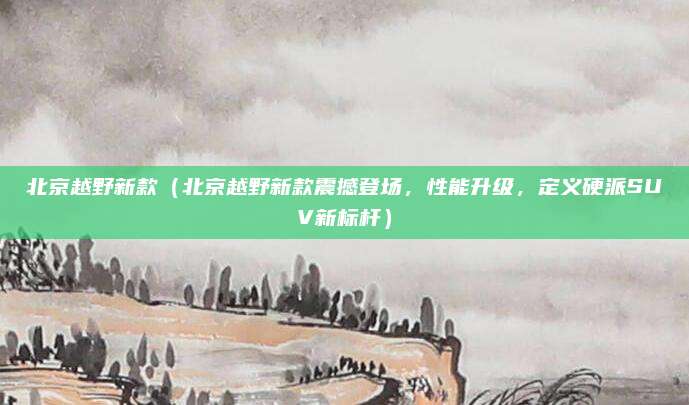 北京越野新款（北京越野新款震撼登场，性能升级，定义硬派SUV新标杆）