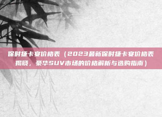 保时捷卡宴价格表(2023最新保时捷卡宴价格表揭晓,豪华SUV市场的价格解析与选购指南)