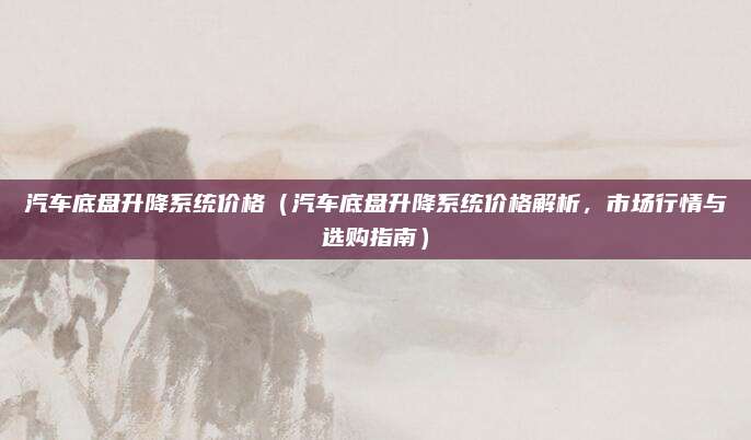 汽车底盘升降系统价格（汽车底盘升降系统价格解析，市场行情与选购指南）