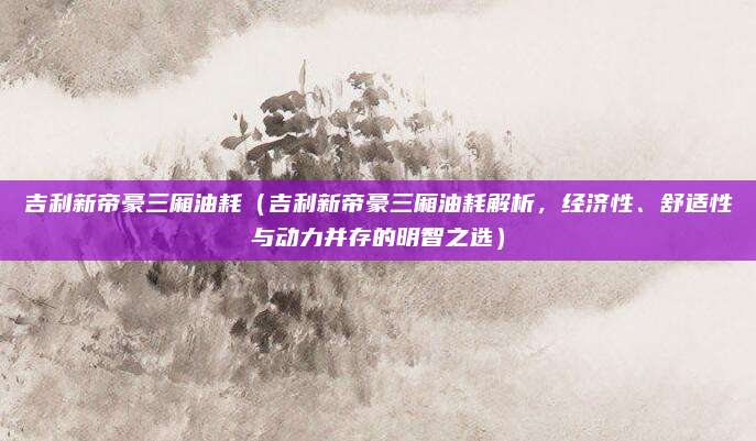 吉利新帝豪三厢油耗(吉利新帝豪三厢油耗解析,经济性、舒适性与动力并存的明智之选)