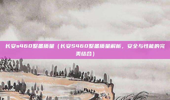 长安s460整备质量（长安S460整备质量解析，安全与性能的完美结合）