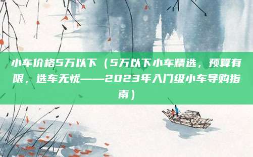 小车价格5万以下（5万以下小车精选，预算有限，选车无忧——2023年入门级小车导购指南）