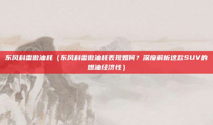 东风科雷傲油耗（东风科雷傲油耗表现如何？深度解析这款SUV的燃油经济性）