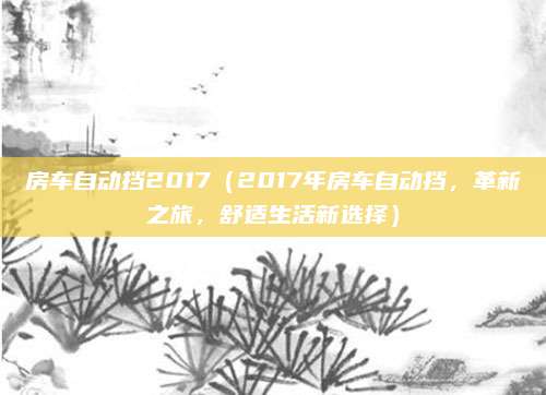 房车自动挡2017（2017年房车自动挡，革新之旅，舒适生活新选择）