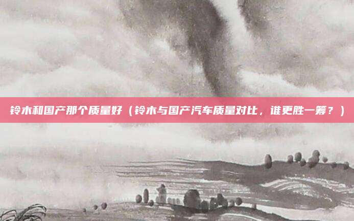 铃木和国产那个质量好(铃木与国产汽车质量对比,谁更胜一筹?)