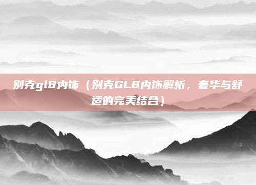 别克gl8内饰（别克GL8内饰解析，奢华与舒适的完美结合）
