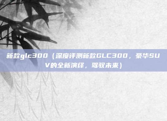 新款glc300(深度评测新款GLC300,豪华SUV的全新演绎,驾驭未来)