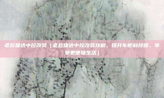 老款捷达中控改装（老款捷达中控改装攻略，提升车舱科技感，享受更便捷生活）