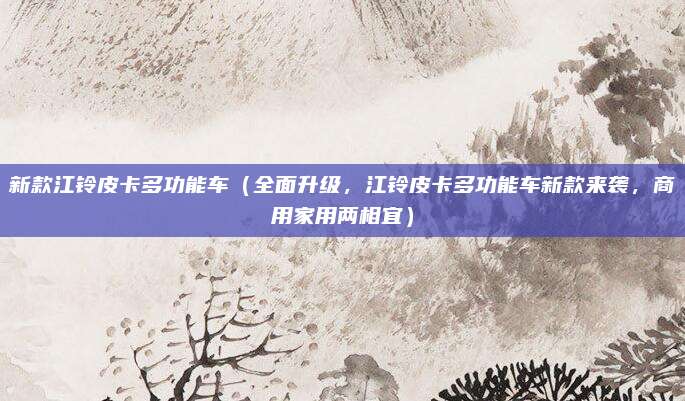 新款江铃皮卡多功能车（全面升级，江铃皮卡多功能车新款来袭，商用家用两相宜）