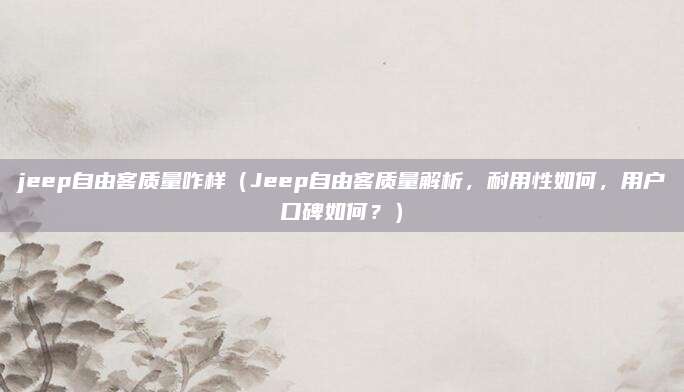 jeep自由客质量咋样（Jeep自由客质量解析，耐用性如何，用户口碑如何？）