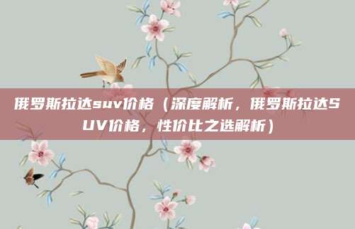 俄罗斯拉达suv价格(深度解析,俄罗斯拉达SUV价格,性价比之选解析)