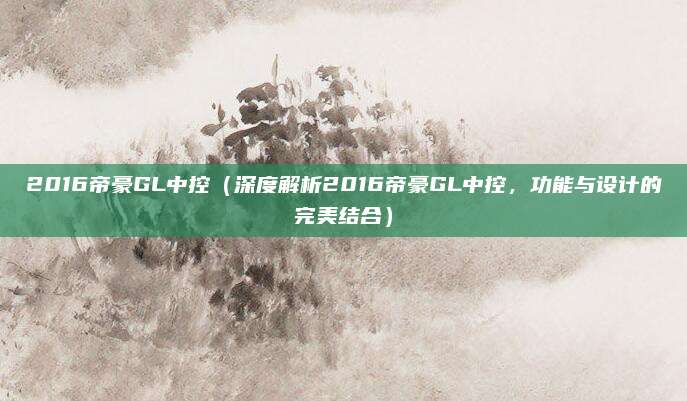 2016帝豪GL中控（深度解析2016帝豪GL中控，功能与设计的完美结合）
