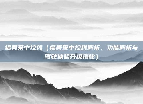 福美来中控线（福美来中控线解析，功能解析与驾驶体验升级揭秘）