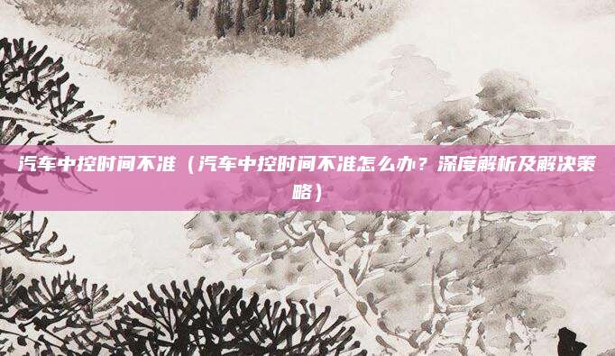 汽车中控时间不准（汽车中控时间不准怎么办？深度解析及解决策略）