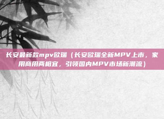 长安最新款mpv欧瑞(长安欧瑞全新MPV上市,家用商用两相宜,引领国内MPV市场新潮流)