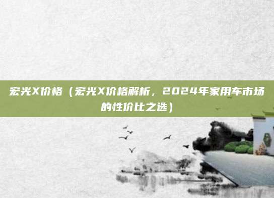 宏光X价格（宏光X价格解析，2024年家用车市场的性价比之选）
