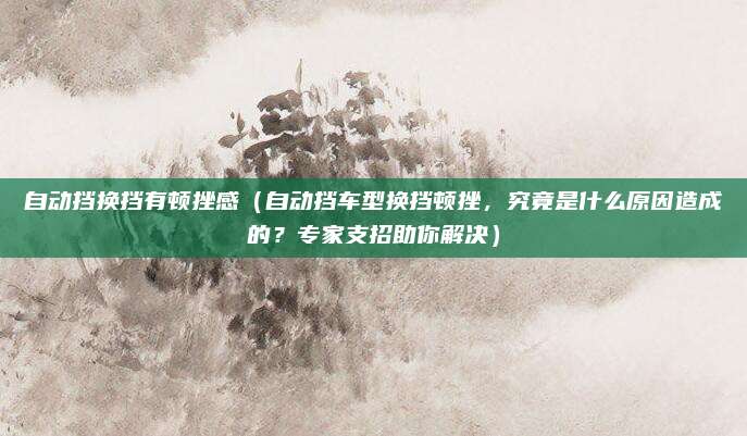 自动挡换挡有顿挫感（自动挡车型换挡顿挫，究竟是什么原因造成的？专家支招助你解决）