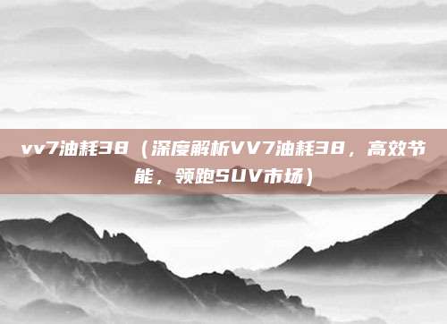 vv7油耗38(深度解析VV7油耗38,高效节能,领跑SUV市场)