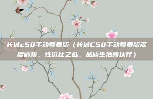 长城c50手动尊贵版(长城C50手动尊贵版深度解析,性价比之选,品质生活新伙伴)