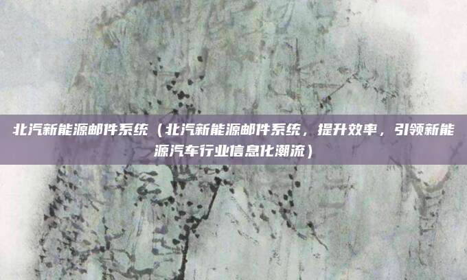 北汽新能源邮件系统（北汽新能源邮件系统，提升效率，引领新能源汽车行业信息化潮流）