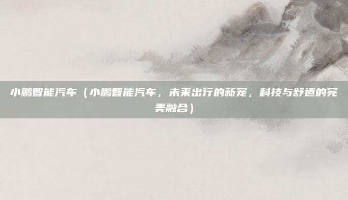 小鹏智能汽车(小鹏智能汽车,未来出行的新宠,科技与舒适的完美融合)