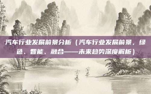 汽车行业发展前景分析（汽车行业发展前景，绿色、智能、融合——未来趋势深度解析）