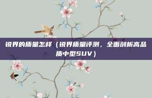 锐界的质量怎样（锐界质量评测，全面剖析高品质中型SUV）