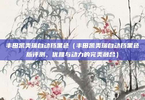 丰田凯美瑞自动挡黑色(丰田凯美瑞自动挡黑色版评测,优雅与动力的完美融合)