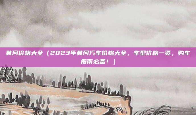 黄河价格大全(2023年黄河汽车价格大全,车型价格一览,购车指南必备!)