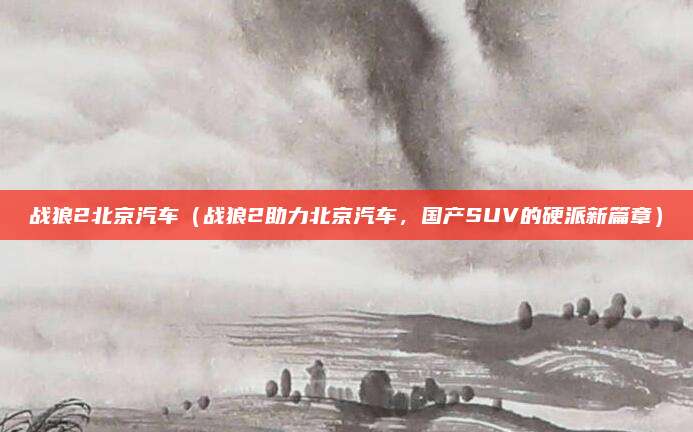 战狼2北京汽车（战狼2助力北京汽车，国产SUV的硬派新篇章）
