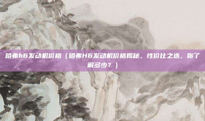 哈弗h6发动机价格(哈弗H6发动机价格揭秘,性价比之选,你了解多少?)