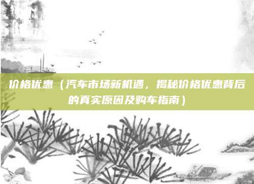价格优惠（汽车市场新机遇，揭秘价格优惠背后的真实原因及购车指南）