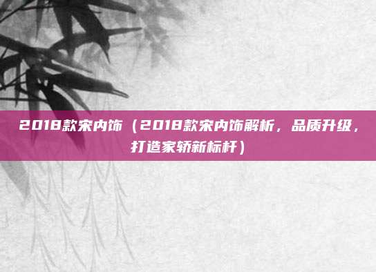 2018款宋内饰（2018款宋内饰解析，品质升级，打造家轿新标杆）