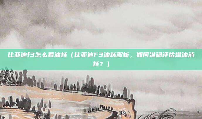 比亚迪f3怎么看油耗（比亚迪F3油耗解析，如何准确评估燃油消耗？）