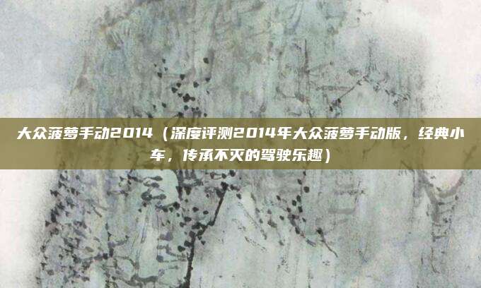 大众菠萝手动2014(深度评测2014年大众菠萝手动版,经典小车,传承不灭的驾驶乐趣)