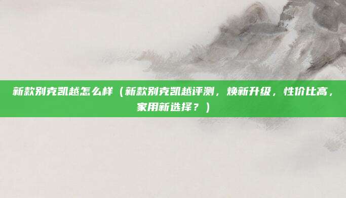 新款别克凯越怎么样（新款别克凯越评测，焕新升级，性价比高，家用新选择？）