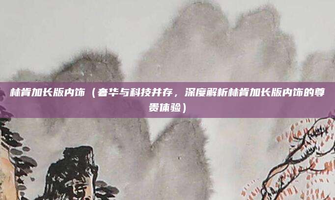 林肯加长版内饰(奢华与科技并存,深度解析林肯加长版内饰的尊贵体验)