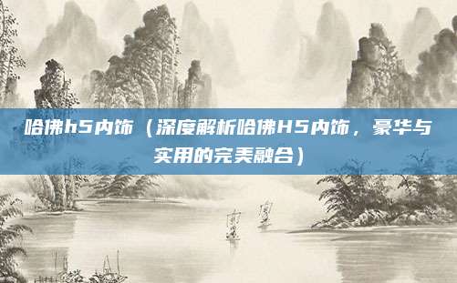 哈佛h5内饰(深度解析哈佛H5内饰,豪华与实用的完美融合)