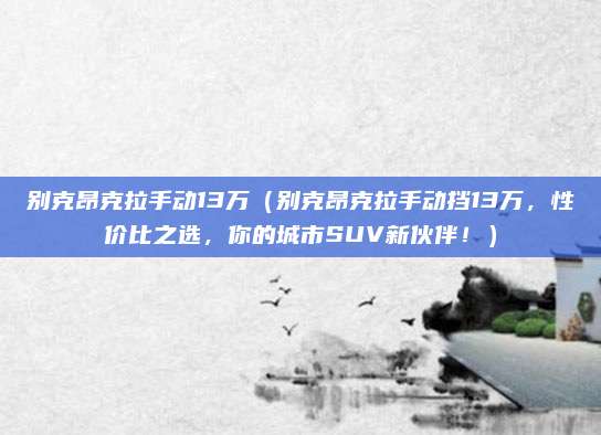 别克昂克拉手动13万(别克昂克拉手动挡13万,性价比之选,你的城市SUV新伙伴!)